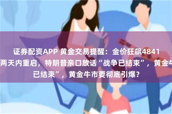 证券配资APP 黄金交易提醒：金价狂飙4841美元！美伊谈判两天内重启，特朗普亲口放话“战争已结束”，黄金牛市要彻底引爆？