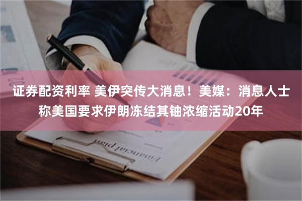 证券配资利率 美伊突传大消息！美媒：消息人士称美国要求伊朗冻结其铀浓缩活动20年