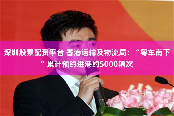 深圳股票配资平台 香港运输及物流局：“粤车南下”累计预约进港约5000辆次