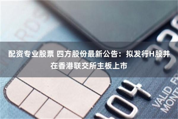 配资专业股票 四方股份最新公告：拟发行H股并在香港联交所主板上市
