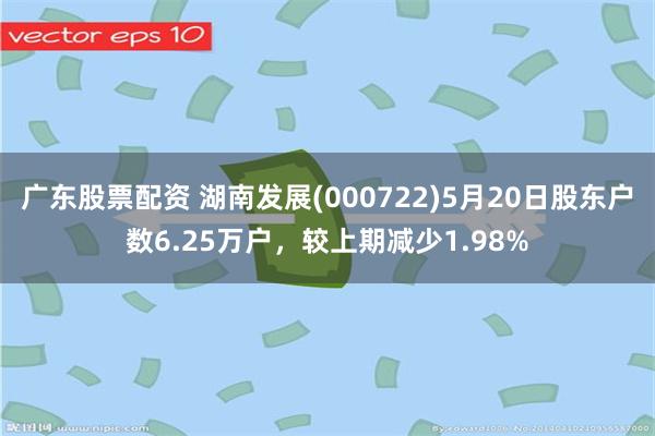 广东股票配资 湖南发展(000722)5月20日股东户数6.25万户,较上期减少1.98%
