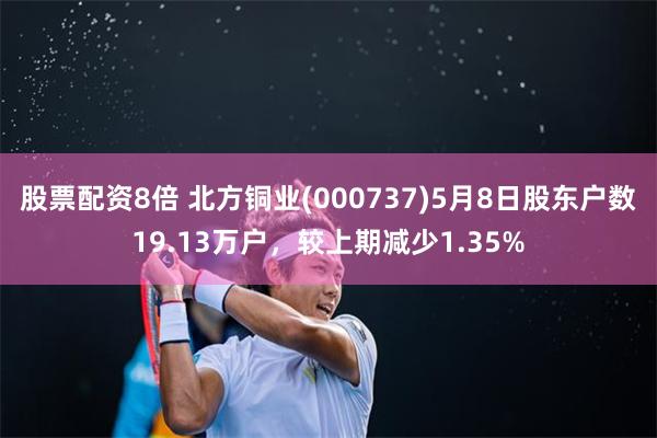 股票配资8倍 北方铜业(000737)5月8日股东户数19.13万户，较上期减少1.35%
