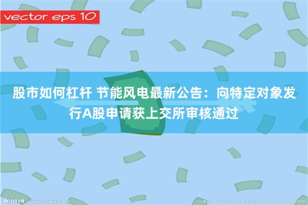 股市如何杠杆 节能风电最新公告：向特定对象发行A股申请获上交所审核通过