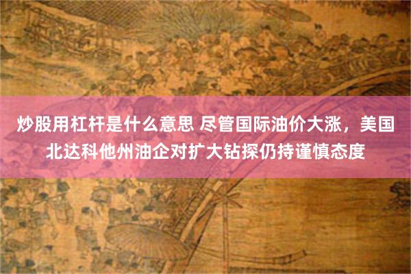 炒股用杠杆是什么意思 尽管国际油价大涨，美国北达科他州油企对扩大钻探仍持谨慎态度