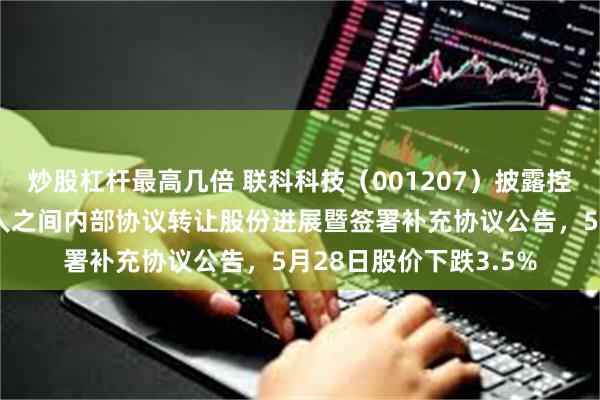 炒股杠杆最高几倍 联科科技（001207）披露控股股东及其一致行动人之间内部协议转让股份进展暨签署补充协议公告，5月28日股价下跌3.5%