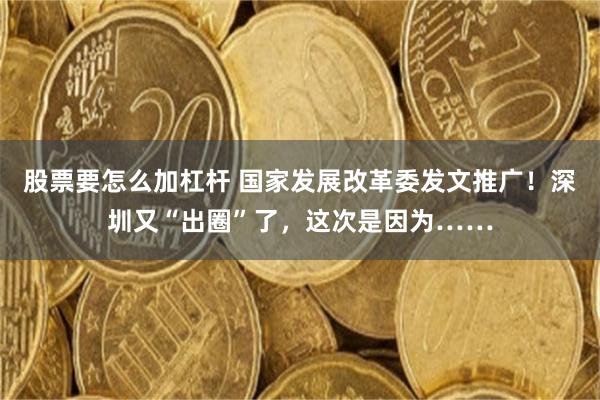 股票要怎么加杠杆 国家发展改革委发文推广！深圳又“出圈”了，这次是因为……