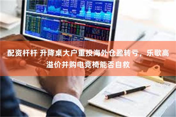 配资杆杆 升降桌大户重投海外仓盈转亏，乐歌高溢价并购电竞椅能否自救
