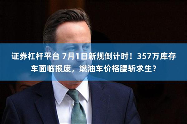证券杠杆平台 7月1日新规倒计时!357万库存车面临报废,燃油车价格腰斩求生?
