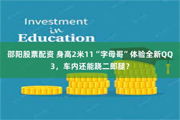 邵阳股票配资 身高2米11“字母哥”体验全新QQ3，车内还能跷二郎腿？