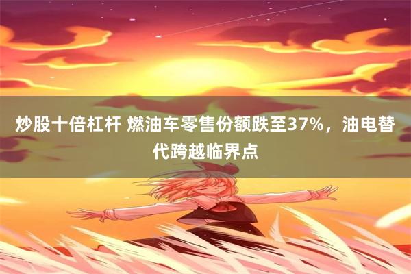 炒股十倍杠杆 燃油车零售份额跌至37%，油电替代跨越临界点