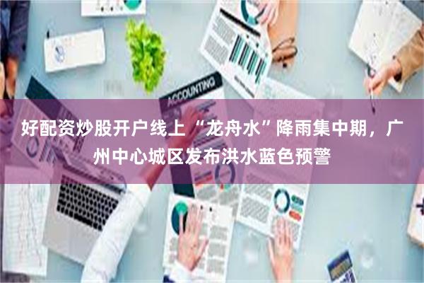 好配资炒股开户线上 “龙舟水”降雨集中期，广州中心城区发布洪水蓝色预警