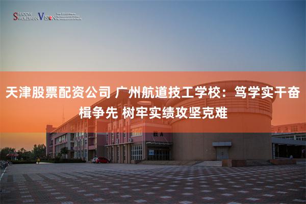天津股票配资公司 广州航道技工学校：笃学实干奋楫争先 树牢实绩攻坚克难