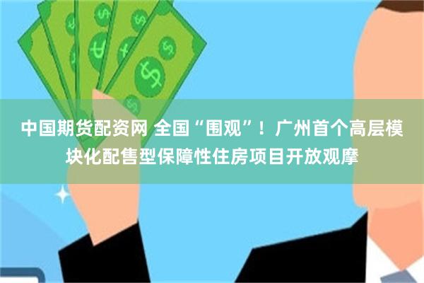 中国期货配资网 全国“围观”!广州首个高层模块化配售型保障性住房项目开放观摩