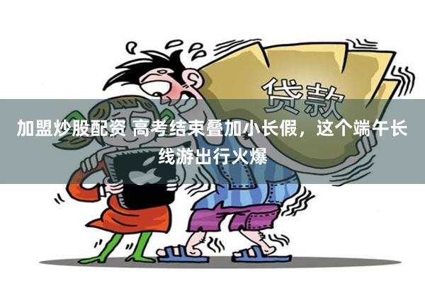 加盟炒股配资 高考结束叠加小长假，这个端午长线游出行火爆