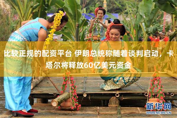 比较正规的配资平台 伊朗总统称随着谈判启动，卡塔尔将释放60亿美元资金