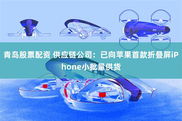 青岛股票配资 供应链公司：已向苹果首款折叠屏iPhone小批量供货