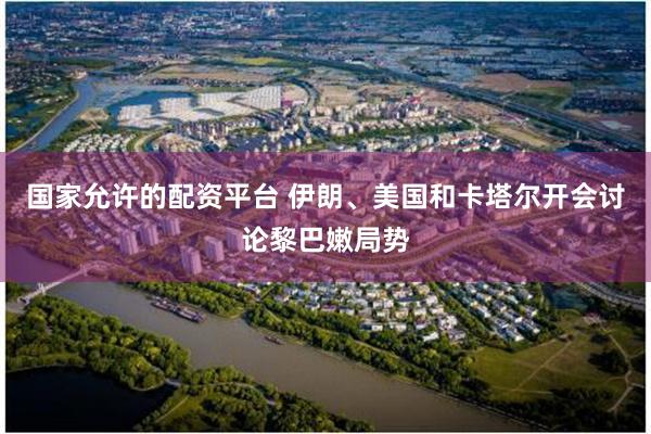 国家允许的配资平台 伊朗、美国和卡塔尔开会讨论黎巴嫩局势
