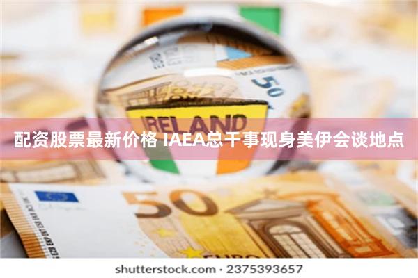 配资股票最新价格 IAEA总干事现身美伊会谈地点