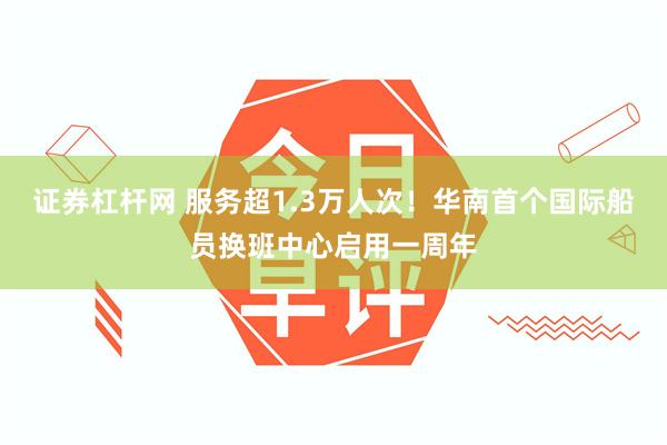 证券杠杆网 服务超1.3万人次！华南首个国际船员换班中心启用一周年