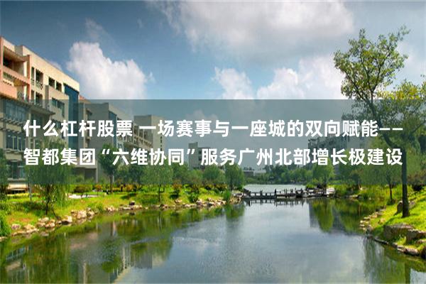 什么杠杆股票 一场赛事与一座城的双向赋能——智都集团“六维协同”服务广州北部增长极建设