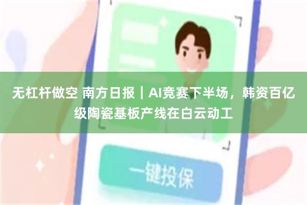 无杠杆做空 南方日报｜AI竞赛下半场，韩资百亿级陶瓷基板产线在白云动工
