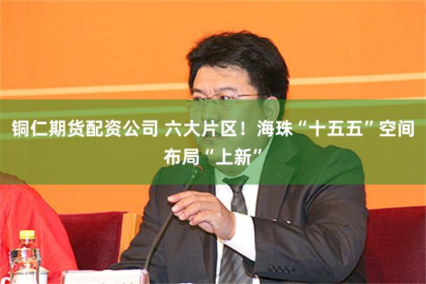 铜仁期货配资公司 六大片区！海珠“十五五”空间布局“上新”