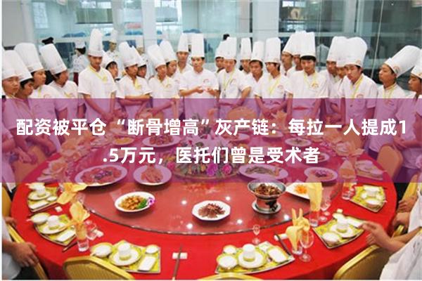 配资被平仓 “断骨增高”灰产链：每拉一人提成1.5万元，医托们曾是受术者