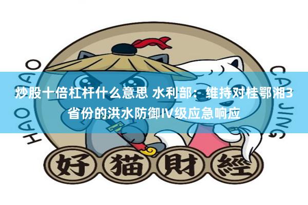 炒股十倍杠杆什么意思 水利部:维持对桂鄂湘3省份的洪水防御Ⅳ级应急响应