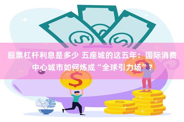 股票杠杆利息是多少 五座城的这五年:国际消费中心城市如何炼成“全球引力场”?