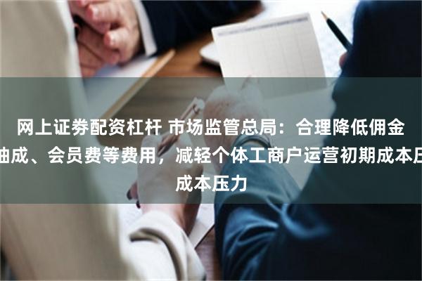 网上证劵配资杠杆 市场监管总局：合理降低佣金、抽成、会员费等费用，减轻个体工商户运营初期成本压力