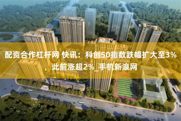 配资合作杠杆网 快讯：科创50指数跌幅扩大至3%，此前涨超2%_手机新浪网