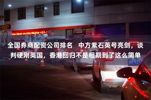 全国券商配资公司排名 中方紫石英号亮剑,谈判硬刚英国,香港回归不是租期到了这么简单