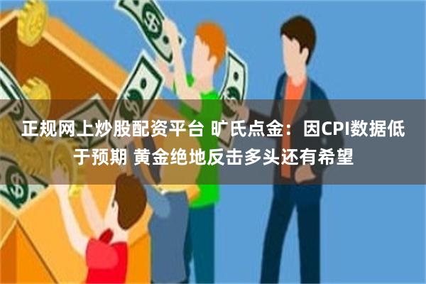 正规网上炒股配资平台 旷氏点金：因CPI数据低于预期 黄金绝地反击多头还有希望