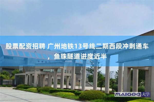 股票配资招聘 广州地铁13号线二期西段冲刺通车，鱼珠隧道进度近半