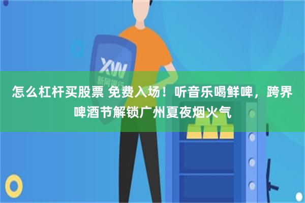 怎么杠杆买股票 免费入场！听音乐喝鲜啤，跨界啤酒节解锁广州夏夜烟火气