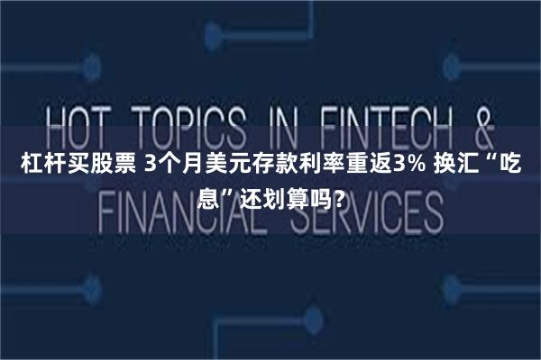 杠杆买股票 3个月美元存款利率重返3% 换汇“吃息”还划算吗？