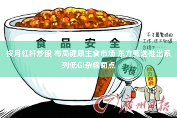 按月杠杆炒股 布局健康主食市场 东方甄选推出系列低GI杂粮面点
