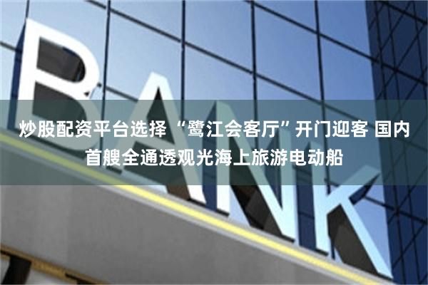 炒股配资平台选择 “鹭江会客厅”开门迎客 国内首艘全通透观光海上旅游电动船