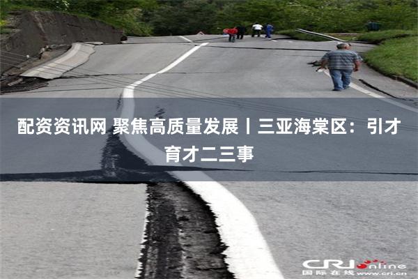 配资资讯网 聚焦高质量发展丨三亚海棠区：引才育才二三事