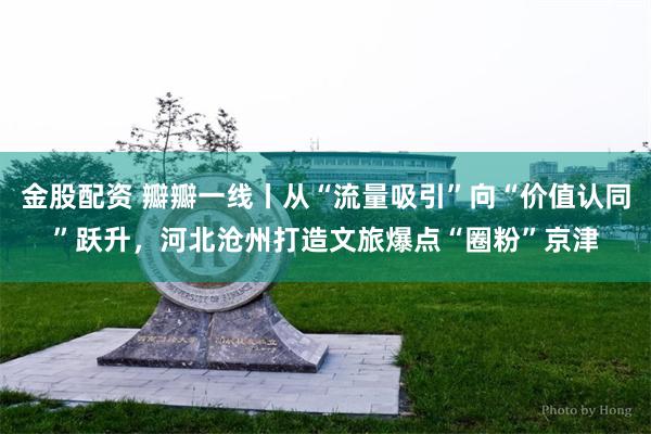 金股配资 瓣瓣一线丨从“流量吸引”向“价值认同”跃升，河北沧州打造文旅爆点“圈粉”京津