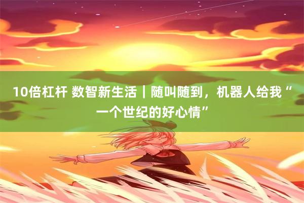 10倍杠杆 数智新生活｜随叫随到，机器人给我“一个世纪的好心情”