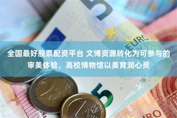 全国最好股票配资平台 文博资源转化为可参与的审美体验，高校博物馆以美育润心灵