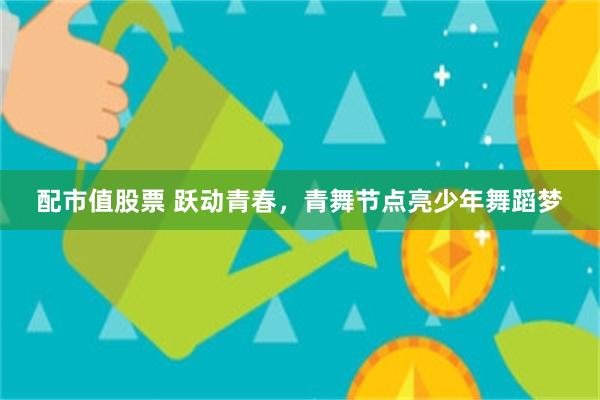 配市值股票 跃动青春，青舞节点亮少年舞蹈梦