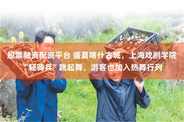 股票融资配资平台 盛夏喀什古城，上海戏剧学院“轻骑兵”跳起舞，游客也加入热舞行列