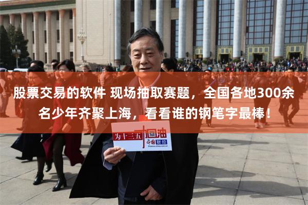 股票交易的软件 现场抽取赛题，全国各地300余名少年齐聚上海，看看谁的钢笔字最棒！