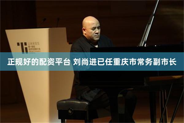 正规好的配资平台 刘尚进已任重庆市常务副市长