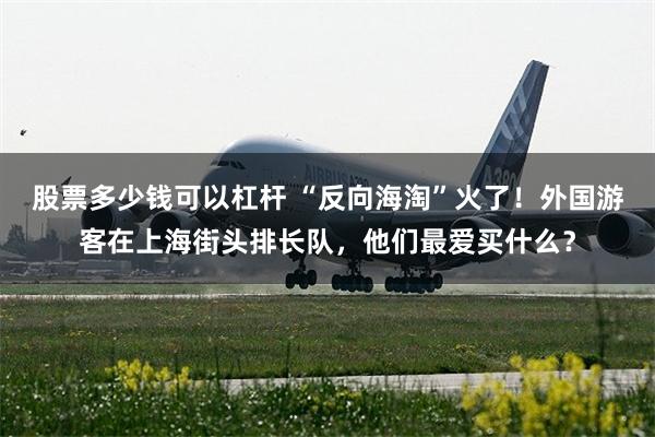 股票多少钱可以杠杆 “反向海淘”火了！外国游客在上海街头排长队，他们最爱买什么？