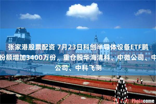 张家港股票配资 7月23日科创半导体设备ETF鹏华基金份额增加3400万份，重仓股华海清科、中微公司、中科飞测
