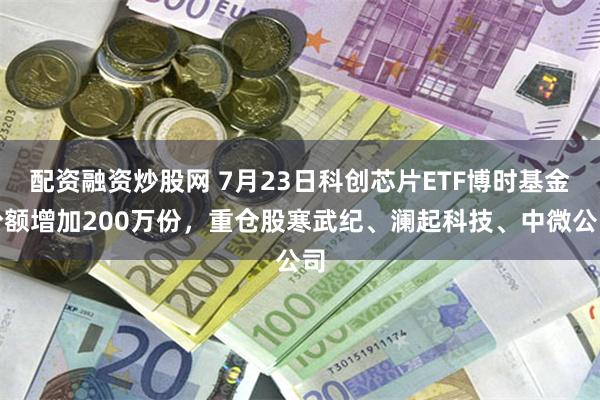 配资融资炒股网 7月23日科创芯片ETF博时基金份额增加200万份，重仓股寒武纪、澜起科技、中微公司