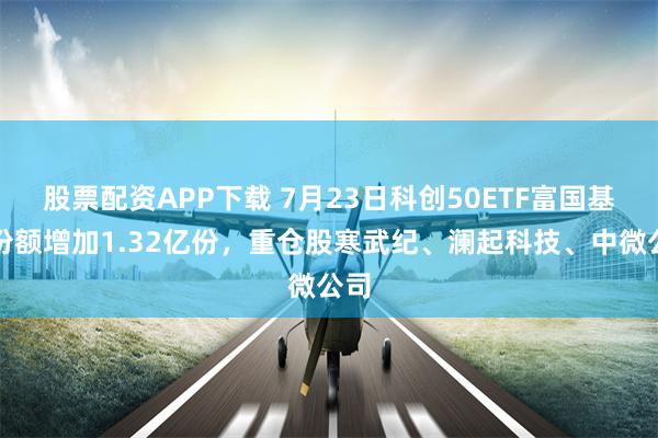 股票配资APP下载 7月23日科创50ETF富国基金份额增加1.32亿份，重仓股寒武纪、澜起科技、中微公司